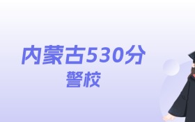 内蒙古530分左右的警校名单：2026年能上2所