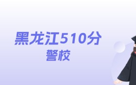 黑龙江510分左右的警校名单：2026年能上2所