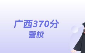 广西370分左右的警校名单：2026年能上3所