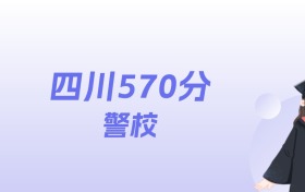 四川570分左右的警校名单：2026年能上5所